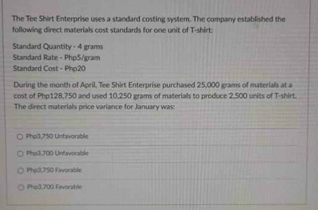 The Tee Shirt Enterprise uses a standard costing system. The company established the
following direct materials cost standards for one unit of T-shirt:
Standard Quantity-4 grams
Standard Rate- Php5/gram
Standard Cost - Php20
During the month of April, Tee Shirt Enterprise purchased 25,000 grams of materials at a
cost of Php128,750 and used 10,250 grams of materials to produce 2.500 units of T-shirt.
The direct materials price variance for January was:
O Php3.750 Unfavorable
O Php3.700 Unfavorable
O Php3,750 Favorable
O Pho3.700 Favorable
