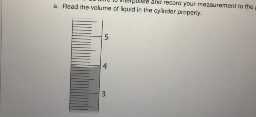 Blaté and record your measurement to the
a. Read the volume of liquid in the cylinder properly.
