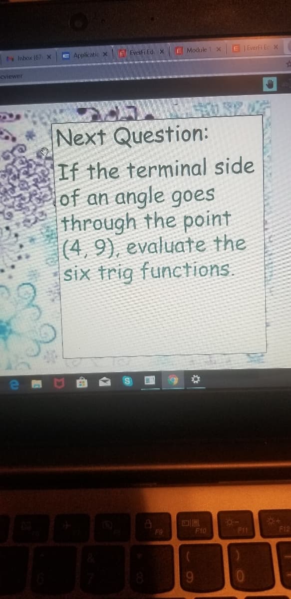 N Inbox (67 X
E Applicatic x
E Everfi EdiX
E Module 1 X
E Everfi Ec x
Cviewer
Next Question:
If the terminal side
of an angle goes
through the point
(4, 9), evaluate the
six trig functions.
F9
F10
F11
F12
