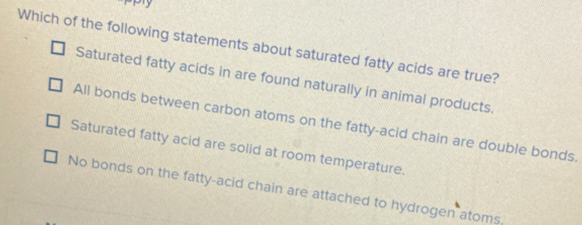 Which of the following statements about saturated fatty acids are true?
O Saturated fatty acids in are found naturally in animal products.
O All bonds between carbon atoms on the fatty-acid chain are double bonds.
O Saturated fatty acid are solid at room temperature.
O No bonds on the fatty-acid chain are attached to hydrogen atoms.
