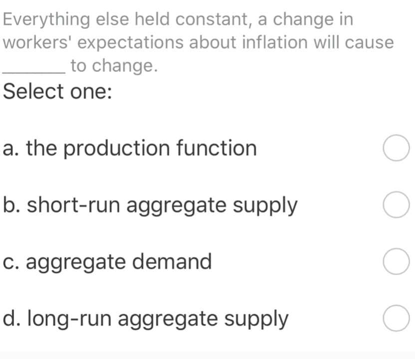 Everything else held constant, a change in
workers' expectations about inflation will cause
to change.
Select one:
a. the production function
b. short-run aggregate supply
c. aggregate demand
d. long-run aggregate supply
