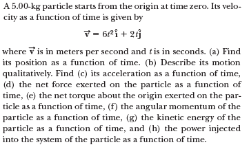 A 5.00-kg particle starts from the origin at time zero. Its velo-
city as a function of time is given by
V = 62i + 23
where v is in meters per second and t is in seconds. (a) Find
its position as a function of time. (b) Describe its motion
qualitatively. Find (c) its acceleration as a function of time,
(d) the net force exerted on the particle as a function of
time, (e) the net torque about the origin exerted on the par-
ticle as a function of time, (f) the angular momentum of the
particle as a function of time, (g) the kinetic energy of the
particle as a function of time, and (h) the power injected
into the system of the particle as a function of time.
