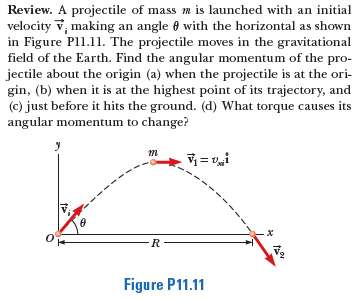 Review. A projectile of mass m is launched with an initial
velocity v, making an angle 0 with the horizontal as shown
in Figure Pl1.11. The projectile moves in the gravitational
field of the Earth. Find the angular momentum of the pro-
jectile about the origin (a) when the projectile is at the ori-
gin, (b) when it is at the highest point of its trajectory, and
(c) just before it hits the ground. (d) What torque causes its
angular momentum to change?
R
Figure P11.11
---
