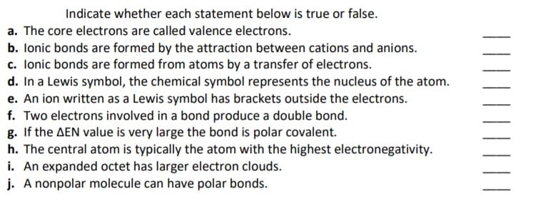Indicate whether each statement below is true or false.
a. The core electrons are called valence electrons.
b. lonic bonds are formed by the attraction between cations and anions.
c. Ionic bonds are formed from atoms by a transfer of electrons.
d. In a Lewis symbol, the chemical symbol represents the nucleus of the atom.
e. An ion written as a Lewis symbol has brackets outside the electrons.
f. Two electrons involved in a bond produce a double bond.
g. If the AEN value is very large the bond is polar covalent.
h. The central atom is typically the atom with the highest electronegativity.
i. An expanded octet has larger electron clouds.
j. A nonpolar molecule can have polar bonds.
