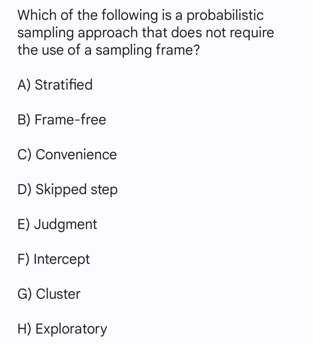 Which of the following is a probabilistic
sampling approach that does not require
the use of a sampling frame?
A) Stratified
B) Frame-free
C) Convenience
D) Skipped step
E) Judgment
F) Intercept
G) Cluster
H) Exploratory
