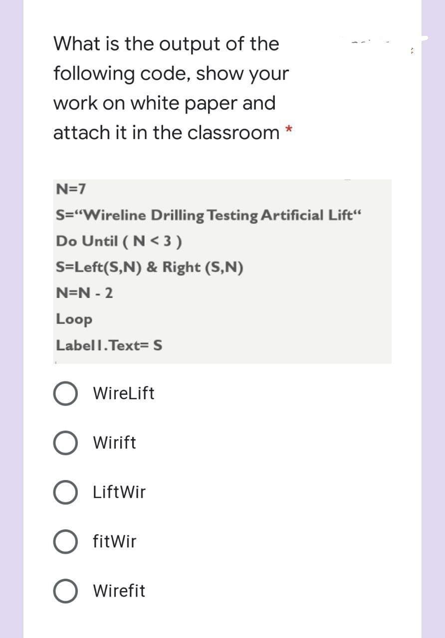 What is the output of the
following code, show your
work on white paper and
attach it in the classroom
N=7
S="Wireline Drilling Testing Artificial Lift“
Do Until ( N < 3 )
S=Left(S,N) & Right (S,N)
N=N - 2
Loop
Labell.Text=S
WireLift
Wirift
LiftWir
fitWir
O Wirefit
