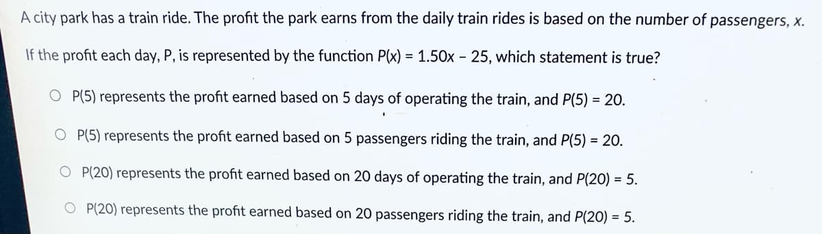 A city park has a train ride. The profit the park earns from the daily train rides is based on the number of passengers, x.
If the profit each day, P, is represented by the function P(x) = 1.50x - 25, which statement is true?
O P(5) represents the profit earned based on 5 days of operating the train, and P(5) = 20.
%3D
O P(5) represents the profit earned based on 5 passengers riding the train, and P(5) = 20.
O P(20) represents the profit earned based on 20 days of operating the train, and P(20) = 5.
O P(20) represents the profit earned based on 20 passengers riding the train, and P(20) = 5.
