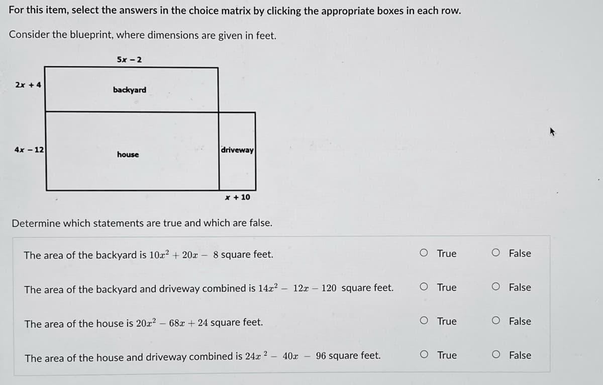 For this item, select the answers in the choice matrix by clicking the appropriate boxes in each row.
Consider the blueprint, where dimensions are given in feet.
5x - 2
2x + 4
backyard
4x - 12
driveway
house
X + 10
Determine which statements are true and which are false.
The area of the backyard is 10x² + 20x – 8 square feet.
O True
O False
The area of the backyard and driveway combined is 14x?
12x – 120 square feet.
O True
O False
The area of the house is 20x² – 68x + 24 square feet.
O True
O False
The area of the house and driveway combined is 24x ?
40x
96 square feet.
O True
O False

