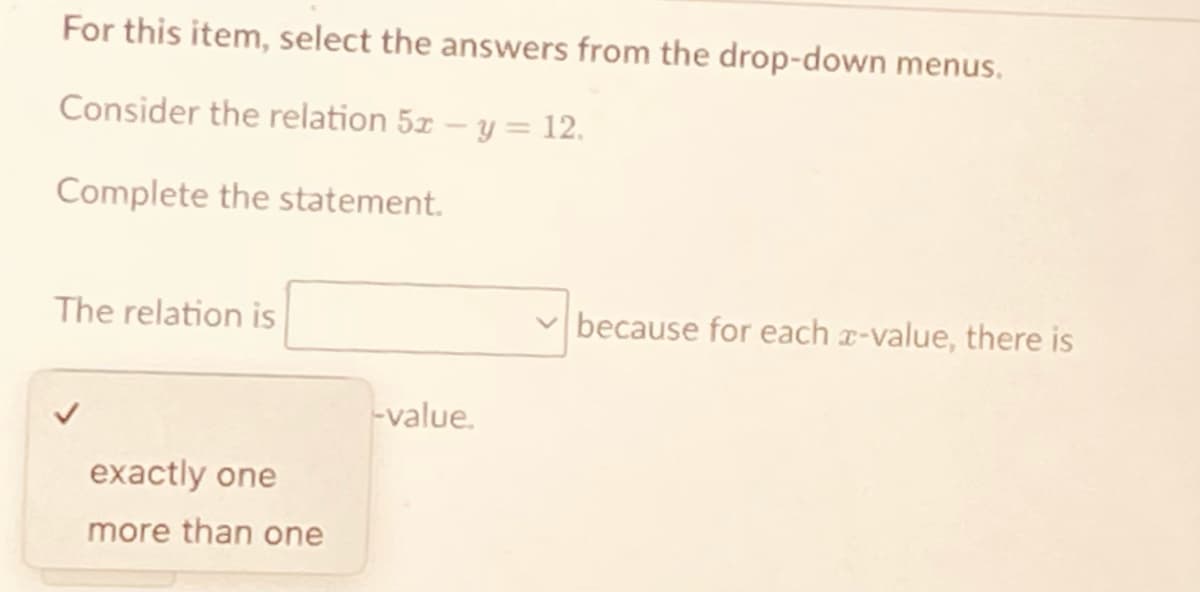 For this item, select the answers from the drop-down menus.
Consider the relation 5x - y = 12.
Complete the statement.
The relation is
because for each x-value, there is
-value.
exactly one
more than one