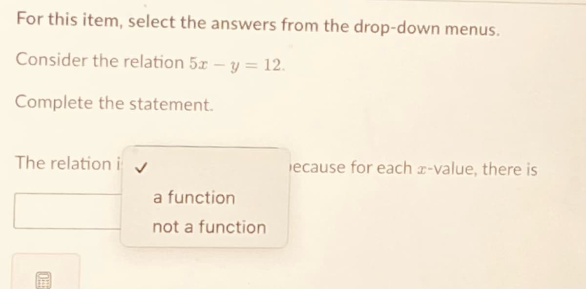 For this item, select the answers from the drop-down menus.
Consider the relation 5x - y = 12.
Complete the statement.
The relation i
ecause for each x-value, there is
OHE
a function
not a function