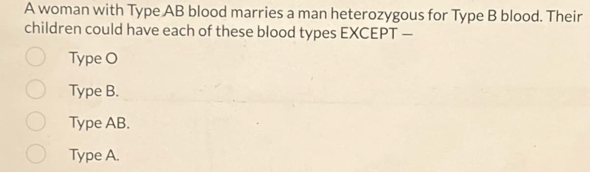 A woman with Type AB blood marries a man heterozygous for Type B blood. Their
children could have each of these blood types EXCEPT -
Type O
Type B.
Туре AB.
Туре А.