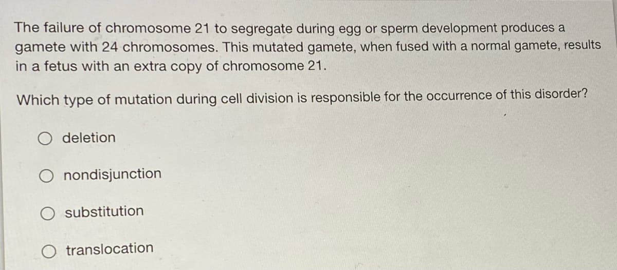The failure of chromosome 21 to segregate during egg or sperm development produces a
gamete with 24 chromosomes. This mutated gamete, when fused with a normal gamete, results
in a fetus with an extra copy of chromosome 21.
Which type of mutation during cell division is responsible for the occurrence of this disorder?
deletion
O nondisjunction
substitution
O translocation
