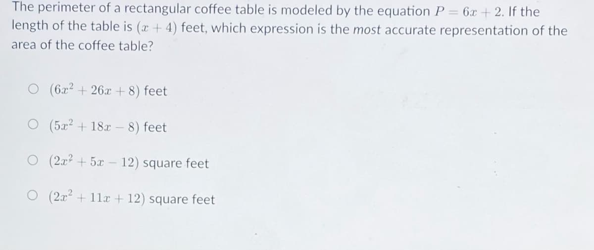 The perimeter of a rectangular coffee table is modeled by the equation P = 6x + 2. If the
length of the table is (x + 4) feet, which expression is the most accurate representation of the
area of the coffee table?
(6x2 + 26x + 8) feet
(5x2 + 18x –
8) feet
(2x + 5x – 12) square feet
(2x + 11x + 12) square feet
