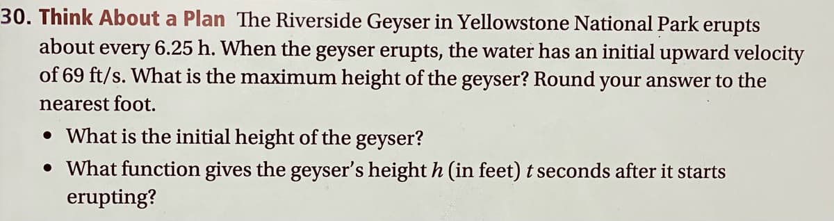 30. Think About a Plan The Riverside Geyser in Yellowstone National Park erupts
about every 6.25 h. When the geyser erupts, the water has an initial upward velocity
of 69 ft/s. What is the maximum height of the geyser? Round your answer to the
nearest foot.
• What is the initial height of the geyser?
• What function gives the geyser's height h (in feet) t seconds after it starts
erupting?
