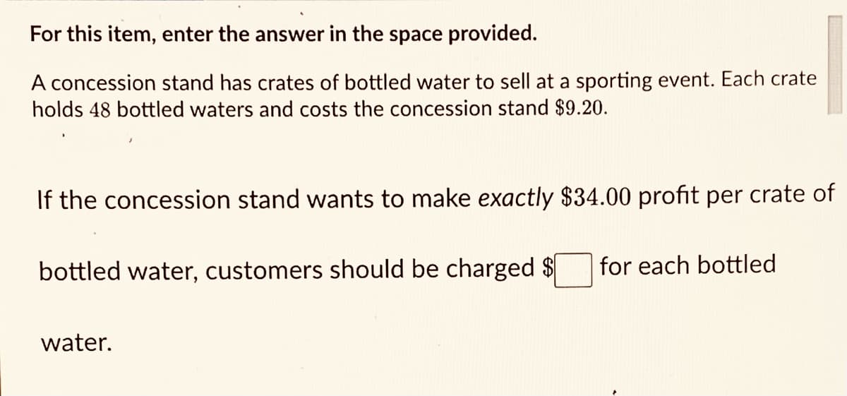 For this item, enter the answer in the space provided.
A concession stand has crates of bottled water to sell at a sporting event. Each crate
holds 48 bottled waters and costs the concession stand $9.20.
If the concession stand wants to make exactly $34.00 profit per crate of
bottled water, customers should be charged $
for each bottled
water.
