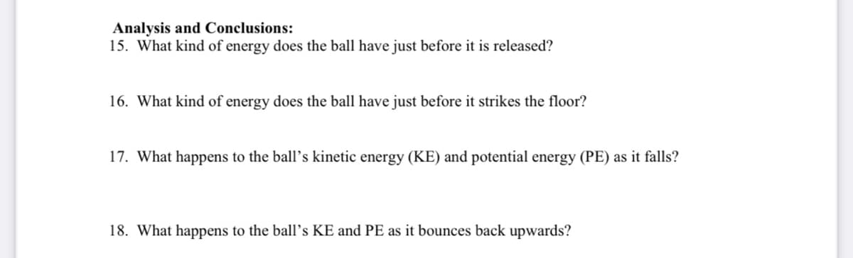 Analysis and Conclusions:
15. What kind of energy does the ball have just before it is released?
16. What kind of energy does the ball have just before it strikes the floor?
17. What happens to the ball’s kinetic energy (KE) and potential energy (PE) as it falls?
18. What happens to the ball's KE and PE as it bounces back upwards?
