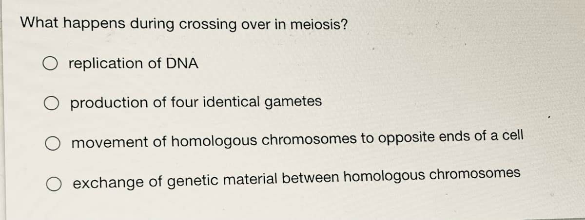 What happens during crossing over in meiosis?
replication of DNA
O production of four identical gametes
O movement of homologous chromosomes to opposite ends of a cell
O exchange of genetic material between homologous chromosomes

