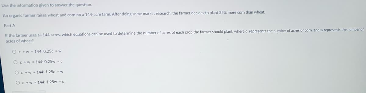 Use the information given to answer the question.
An organic farmer raises wheat and corn on a 144-acre farm. After doing some market research, the farmer decides to plant 25% more corn than wheat.
Part A
If the farmer uses all 144 acres, which equations can be used to determine the number of acres of each crop the farmer should plant, where c represents the number of acres of corn, and w represents the number of
acres of wheat?
Oc+w = 144: 0.25c = w
Oc +w = 144; 0.25w = c
Oc+w = 144; 1.25c = w
Oc +w = 144; 1.25w = c
