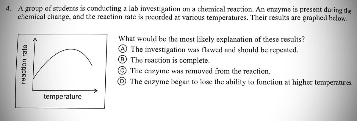 4. A group of students is conducting a lab investigation on a chemical reaction. An enzyme is present during the
chemical change, and the reaction rate is recorded at various temperatures. Their results are graphed below.
What would be the most likely explanation of these results?
@ The investigation was flawed and should be repeated.
B The reaction is complete.
© The enzyme was removed from the reaction.
D The enzyme began to lose the ability to function at higher temperatures.
temperature
reaction rate
