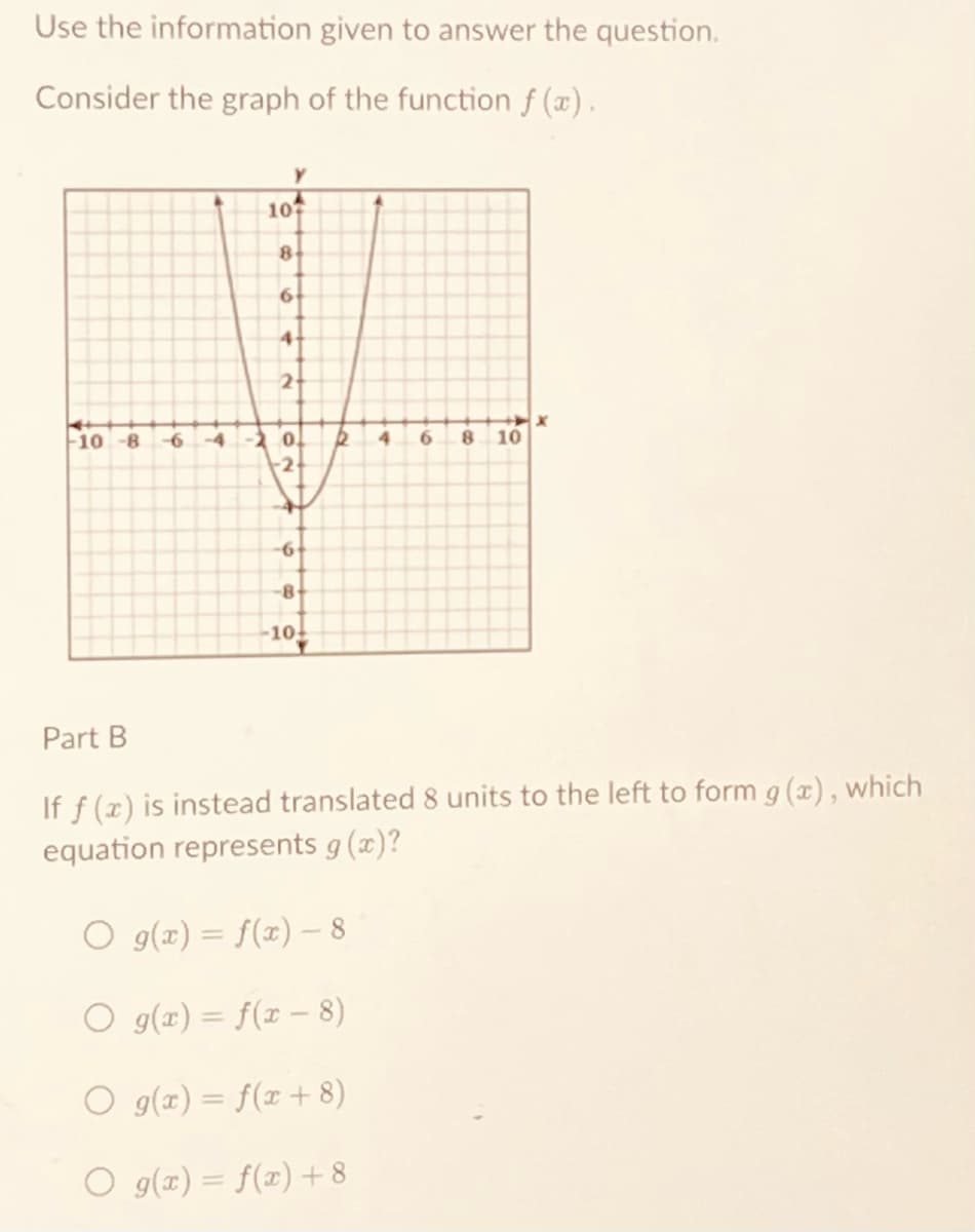 Use the information given to answer the question.
Consider the graph of the function f(x).
Y
107
8
6
4
2
--10-8
-4 -2 0.
6 8 10
-2+
6
-8-
-10+
Part B
If f (x) is instead translated 8 units to the left to form g(x), which
equation represents g(x)?
O g(x) = f(x) - 8
O g(x) = f(x − 8)
O g(x) = f(x+8)
g(x) = f(x) + 8
R
4