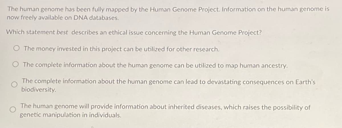 The human genome has been fully mapped by the Human Genome Project. Information on the human genome is
now freely available on DNA databases.
Which statement best describes an ethical issue concerning the Human Genome Project?
The money invested in this project can be utilized for other research.
O The complete information about the human genome can be utilized to map human ancestry.
The complete information about the human genome can lead to devastating consequences on Earth's
biodiversity.
The human genome will provide information about inherited diseases, which raises the possibility of
genetic manipulation in individuals.
