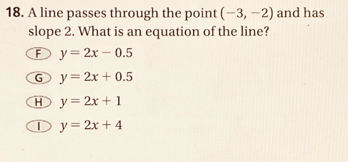 18. A line passes through the point (-3, -2) and has
slope 2. What is an equation of the line?
F y=2x – 0.5
-
G y=2x + 0.5
Hy= 2x + 1
O y=2x+ 4

