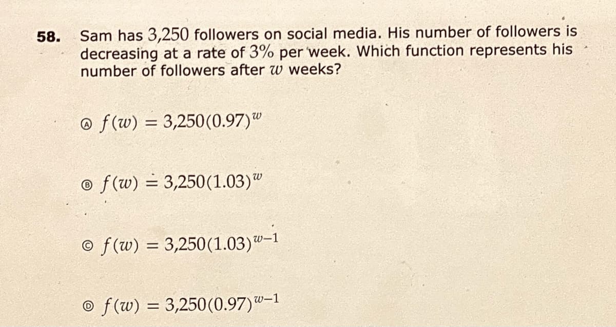 Sam has 3,250 followers on social media. His number of followers is
decreasing at a rate of 3% per week. Which function represents his
number of followers after w weeks?
58.
o f(w) = 3,250(0.97)"
o f(w) = 3,250(1.03)"
© f(w) = 3,250(1.03)"-1
© f(w) = 3,250(0.97)-
w-1
