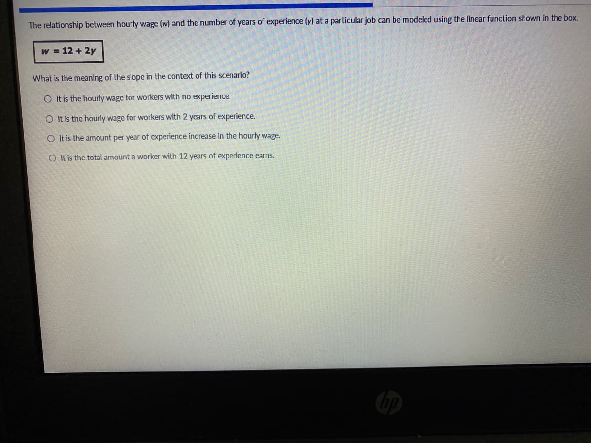 The relationship between hourly wage (w) and the number of years of experience (y) at a particular job can be modeled using the linear function shown in the box.
w = 12 + 2y
What is the meaning of the slope in the context of this scenario?
O It is the hourly wage for workers with no experience.
O It is the hourly wage for workers with 2 years of experience.
O It is the amount per year of experience increase in the hourly wage.
O It is the total amount a worker with 12 years of experience earns.
hp
