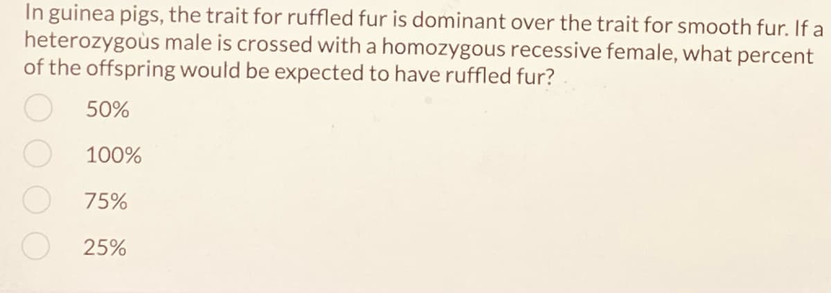 In guinea pigs, the trait for ruffled fur is dominant over the trait for smooth fur. If a
heterozygous male is crossed with a homozygous recessive female, what percent
of the offspring would be expected to have ruffled fur?
50%
100%
75%
25%