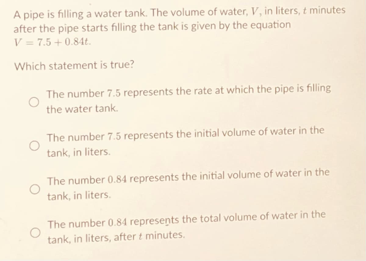 A pipe is filling a water tank. The volume of water, V, in liters, t minutes
after the pipe starts filling the tank is given by the equation
V = 7.5 +0.84t.
Which statement is true?
The number 7.5 represents the rate at which the pipe is filling
the water tank.
The number 7.5 represents the initial volume of water in the
tank, in liters.
The number 0.84 represents the initial volume of water in the
tank, in liters.
The number 0.84 represents the total volume of water in the
tank, in liters, after t minutes.