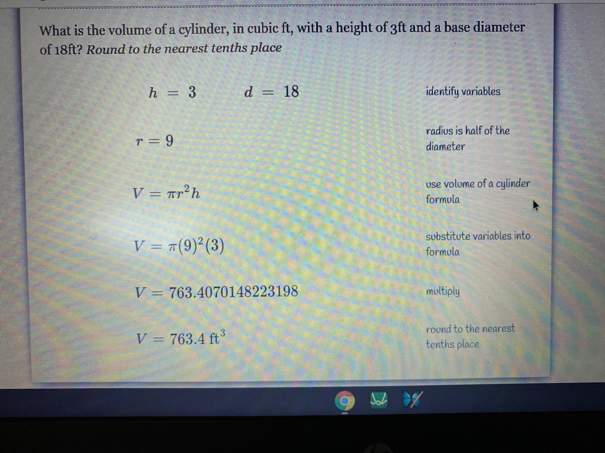 What is the volume of a cylinder, in cubic ft, with a height of 3ft and a base diameter
of 18ft? Round to the nearest tenths place
h = 3
d = 18
identify variables
%3D
radius is half of the
r = 9
diameter
use volume of a cylinder
V = Tr²h
formula
substitute variables into
V = #(9)²(3)
formula
V = 763.4070148223198
multiply
V = 763.4 ft
rovnd to the nearest
tenths place
