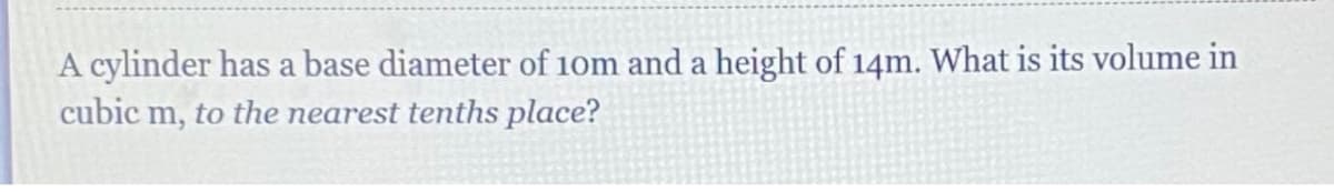 A cylinder has a base diameter of 10m and a height of 14m. What is its volume in
cubic m, to the nearest tenths place?
