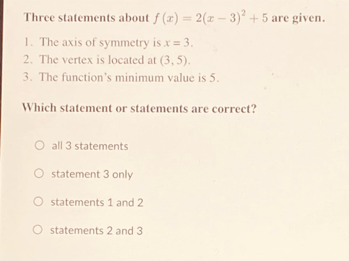 Three statements about f (x) = 2(x – 3)+5 are given.
1. The axis of symmetry is x= 3.
2. The vertex is located at (3,5).
3. The function's minimum value is 5.
Which statement or statements are correct?
O all 3 statements
statement 3 only
statements 1 and 2
statements 2 and 3
