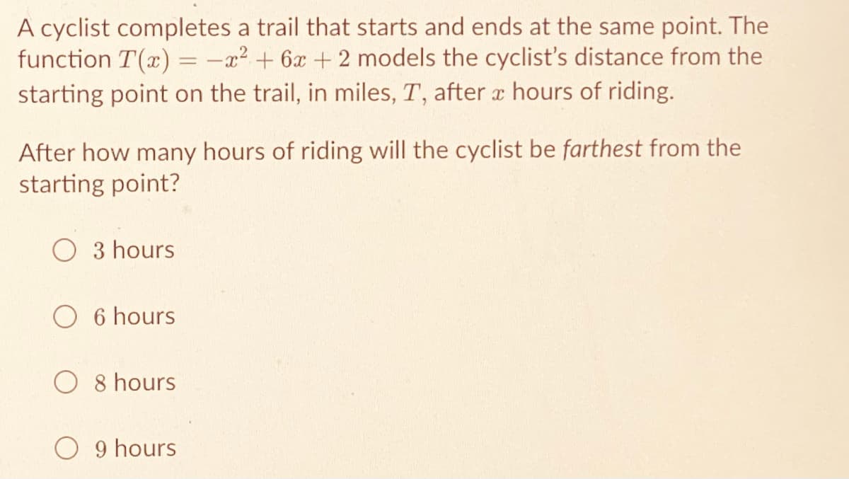 A cyclist completes a trail that starts and ends at the same point. The
function T(x) = -x² + 6x + 2 models the cyclist's distance from the
starting point on the trail, in miles, T, after a hours of riding.
After how many hours of riding will the cyclist be farthest from the
starting point?
3 hours
O 6 hours
O 8 hours
O 9 hours