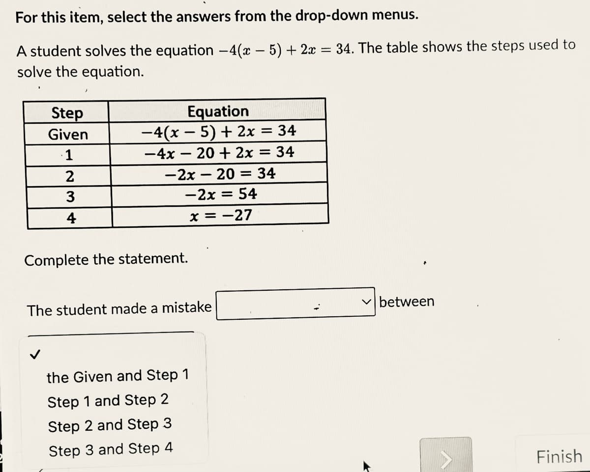 For this item, select the answers from the drop-down menus.
A student solves the equation -4(x - 5) + 2x = 34. The table shows the steps used to
solve the equation.
Equation
-4(x – 5) + 2x = 34
-4x – 20 + 2x = 34
Step
%3|
Given
1
-2x – 20 = 34
-2x = 54
%3D
4
x = -27
Complete the statement.
v between
The student made a mistake
the Given and Step 1
Step 1 and Step 2
Step 2 and Step 3
Step 3 and Step 4
Finish
