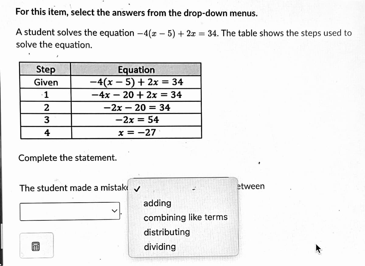 For this item, select the answers from the drop-down menus.
A student solves the equation -4(x – 5) + 2x
solve the equation.
34. The table shows the steps used to
Step
Equation
-4(x – 5) + 2x = 34
Given
·1
-4x – 20 + 2x = 34
2
-2x – 20 = 34
3
-2x = 54
4
x = -27
Complete the statement.
The student made a mistake v
etween
adding
combining like terms
distributing
dividing
