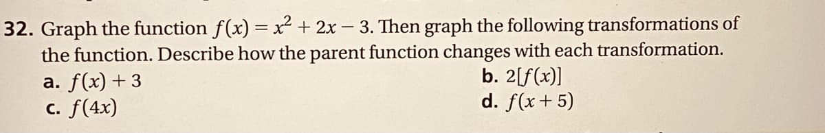 32. Graph the function f(x) = x² + 2x - 3. Then graph the following transformations of
the function. Describe how the parent function changes with each transformation.
a. f(x) + 3
C. f(4x)
b. 2[f(x)]
d. f(x + 5)
