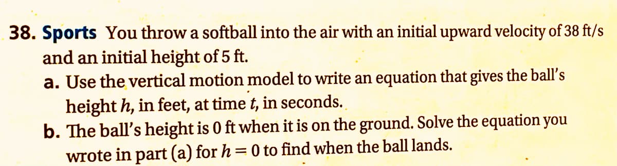 38. Sports You throw a softball into the air with an initial upward velocity of 38 ft/s
and an initial height of 5 ft.
a. Use the vertical motion model to write an equation that gives the ball's
height h, in feet, at time t, in seconds.
b. The ball's height is 0 ft when it is on the ground. Solve the equation you
wrote in part (a) for h=0 to find when the ball lands.
