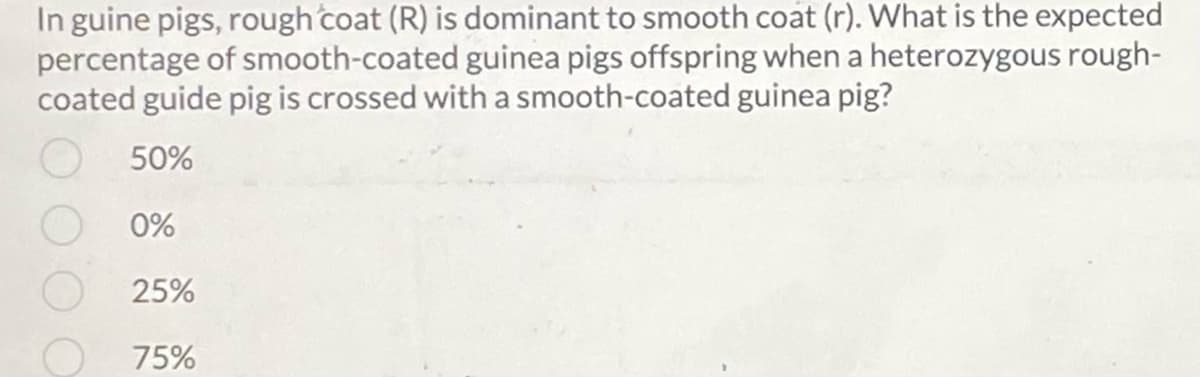 In guine pigs, rough coat (R) is dominant to smooth coat (r). What is the expected
percentage of smooth-coated guinea pigs offspring when a heterozygous rough-
coated guide pig is crossed with a smooth-coated guinea pig?
50%
0%
25%
75%