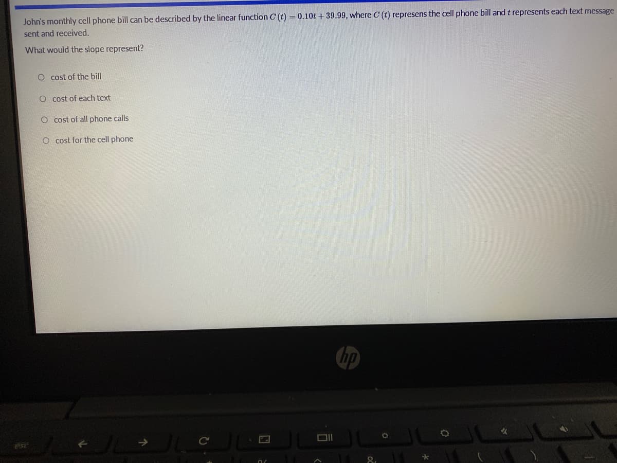 John's monthly cell phone bill can be described by the linear function C (t) = 0.10t + 39.99, where C (t) represens the cell phone bill and t represents each text message
sent and received.
What would the slope represent?
O cost of the bill
O cost of each text
O cost of all phone calls
O cost for the cell phone
hp
