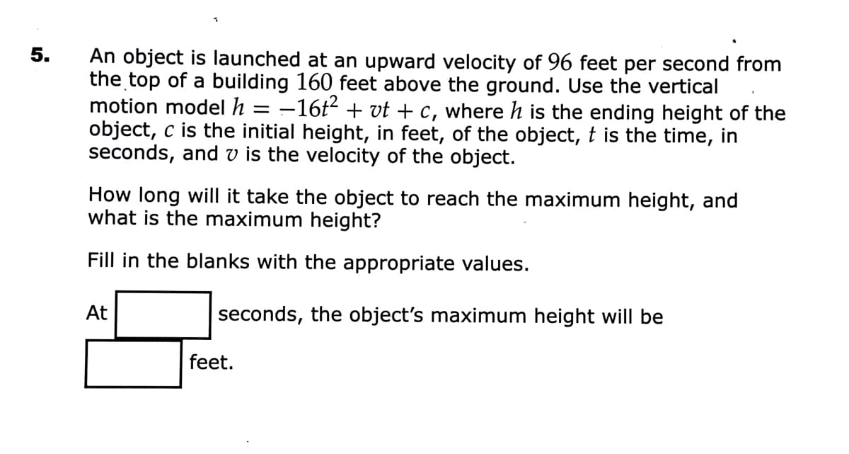 5.
An object is launched at an upward velocity of 96 feet per second from
the top of a building 160 feet above the ground. Use the vertical
motion model h = -16t2 + vt + c, where h is the ending height of the
object, c is the initial height, in feet, of the object, t is the time, in
seconds, and v is the velocity of the object.
How long will it take the object to reach the maximum height, and
what is the maximum height?
Fill in the blanks with the appropriate values.
At
seconds, the object's maximum height will be
feet.
