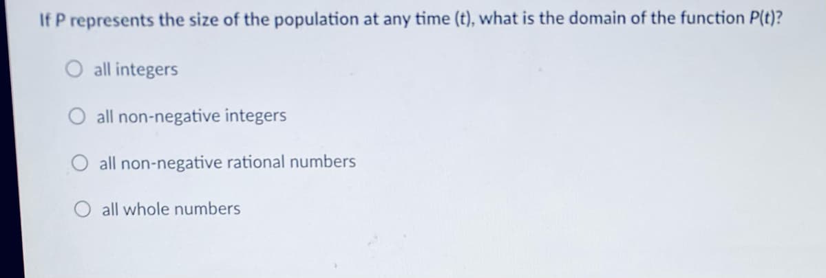If P represents the size of the population at any time (t), what is the domain of the function P(t)?
O all integers
all non-negative integers
O all non-negative rational numbers
all whole numbers
