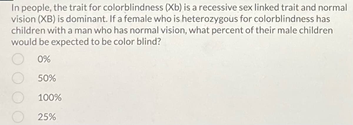 In people, the trait for colorblindness (Xb) is a recessive sex linked trait and normal
vision (XB) is dominant. If a female who is heterozygous for colorblindness has
children with a man who has normal vision, what percent of their male children
would be expected to be color blind?
0%
50%
100%
25%