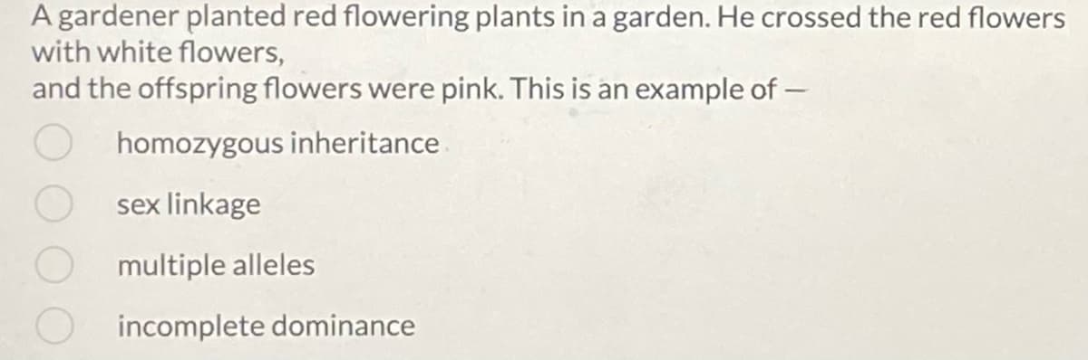 A gardener planted red flowering plants in a garden. He crossed the red flowers
with white flowers,
and the offspring flowers were pink. This is an example of -
homozygous inheritance
sex linkage
multiple alleles
incomplete dominance