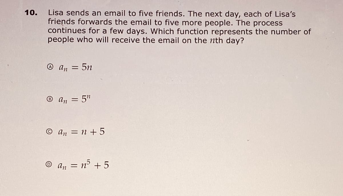 10.
Lisa sends an email to five friends. The next day, each of Lisa's
friends forwards the email to five more people. The process
continues for a few days. Which function represents the number of
people who will receive the email on the nth day?
@ An =
:5n
® an = 5"
© an = n + 5
an =
= n³ + 5
