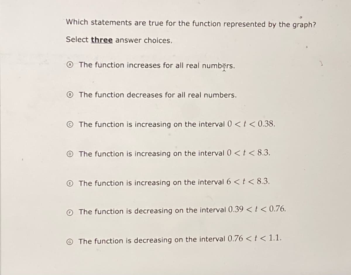 Which statements are true for the function represented by the graph?
Select three answer choices.
O The function increases for all real numbrs.
O The function decreases for all real numbers.
© The function is increasing on the interval 0 <t< 0.38.
O The function is increasing on the interval 0 <t < 8.3.
O The function is increasing on the interval 6 <t< 8.3.
O The function is decreasing on the interval 0.39 <t < 0.76.
The function is decreasing on the interval 0.76 < t < 1.1.

