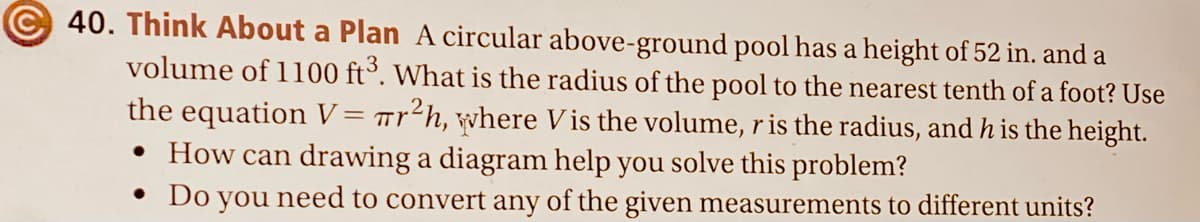 40. Think About a Plan A circular above-ground pool has a height of 52 in. and a
volume of 1100 ft³. What is the radius of the pool to the nearest tenth of a foot? Use
the equation V= Tr²h, where V is the volume, r is the radius, and h is the height.
• How can drawing a diagram help you solve this problem?
• Do you need to convert any of the given measurements to different units?
