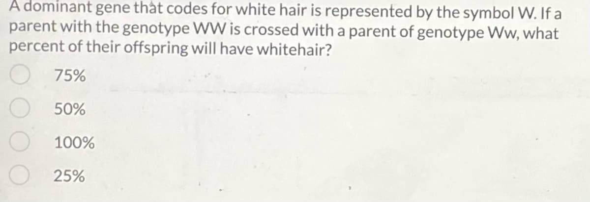 A dominant gene that codes for white hair is represented by the symbol W. If a
parent with the genotype WW is crossed with a parent of genotype Ww, what
percent of their offspring will have whitehair?
O 75%
50%
100%
25%