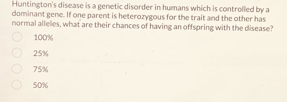 Huntington's disease is a genetic disorder in humans which is controlled by a
dominant gene. If one parent is heterozygous for the trait and the other has
normal alleles, what are their chances of having an offspring with the disease?
100%
25%
75%
50%