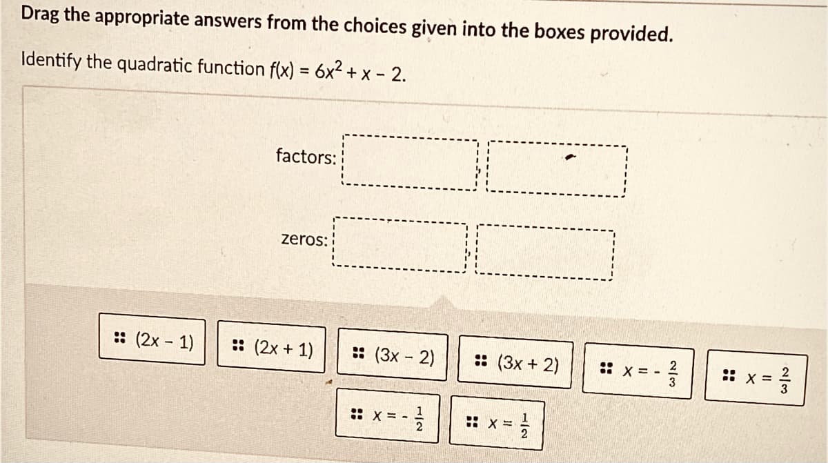 Drag the appropriate answers from the choices given into the boxes provided.
Identify the quadratic function f(x) = 6x2 + x - 2.
factors:
zeros:
: (2x - 1)
:: (2x + 1)
: (3x - 2)
:: (3x + 2)
2
:: x =
- = X ::
1
:: x = -
: x =
2/3
